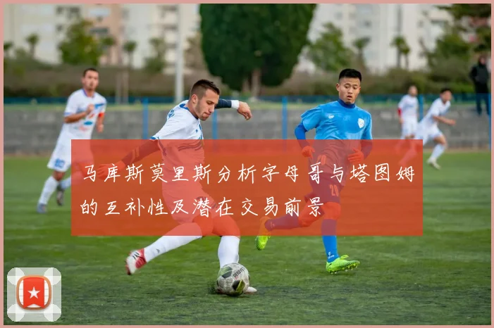马库斯莫里斯分析字母哥与塔图姆的互补性及潜在交易前景