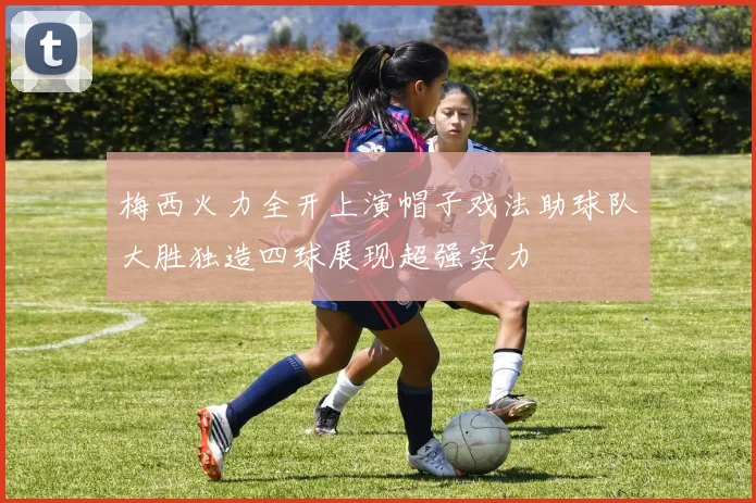 梅西火力全开上演帽子戏法助球队大胜独造四球展现超强实力
