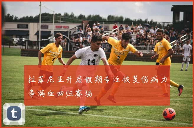 拉菲尼亚开启假期专注恢复伤病力争满血回归赛场