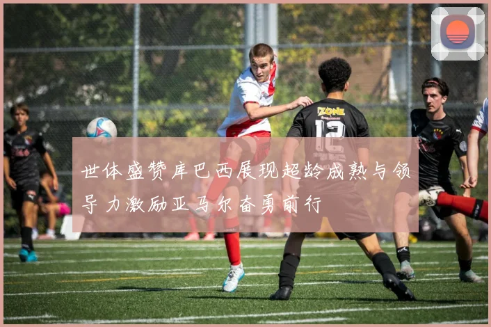 世体盛赞库巴西展现超龄成熟与领导力激励亚马尔奋勇前行