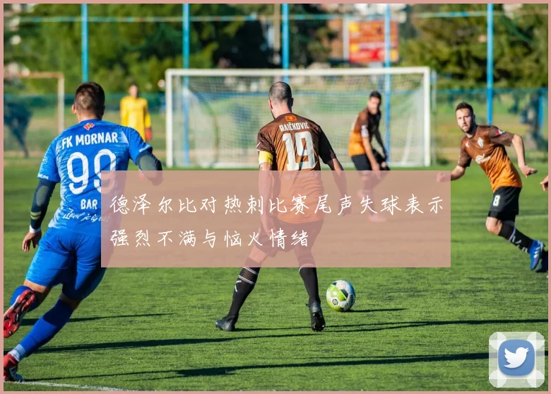 德泽尔比对热刺比赛尾声失球表示强烈不满与恼火情绪