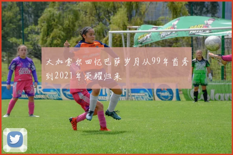 大加索尔回忆巴萨岁月从99年首秀到2021年荣耀归来