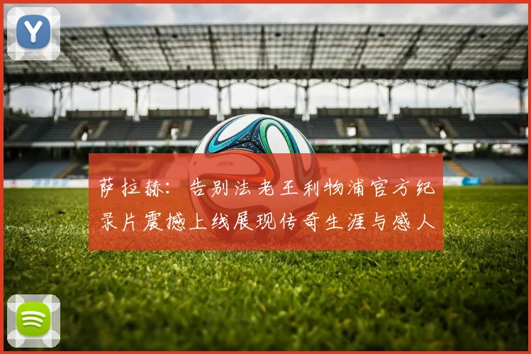 萨拉赫：告别法老王利物浦官方纪录片震撼上线展现传奇生涯与感人时刻