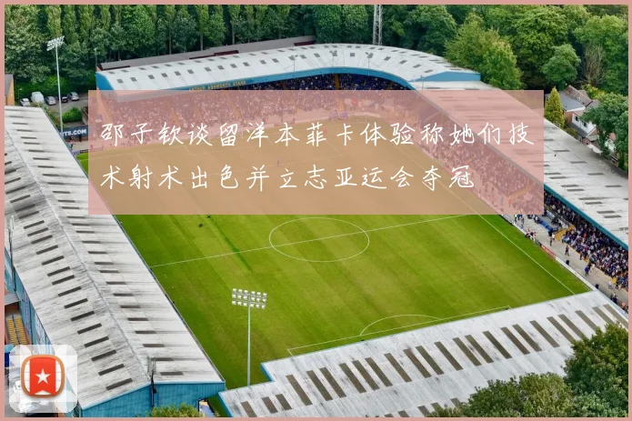 邵子钦谈留洋本菲卡体验称她们技术射术出色并立志亚运会夺冠