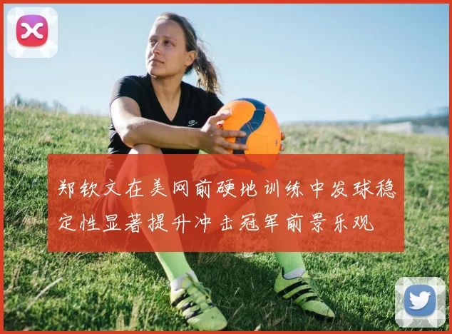 郑钦文在美网前硬地训练中发球稳定性显著提升冲击冠军前景乐观