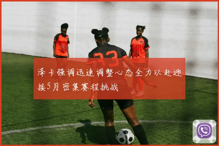 泽卡强调迅速调整心态全力以赴迎接5月密集赛程挑战