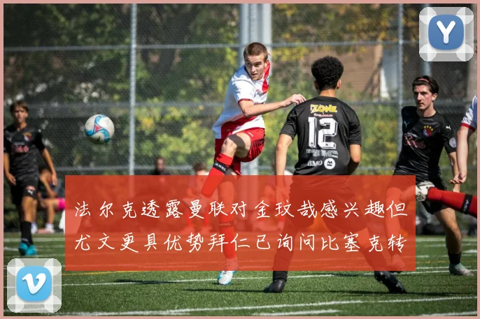 法尔克透露曼联对金玟哉感兴趣但尤文更具优势拜仁已询问比塞克转会情况
