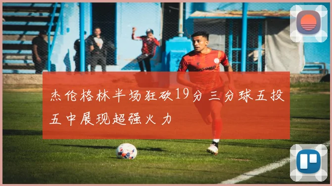 杰伦格林半场狂砍19分三分球五投五中展现超强火力