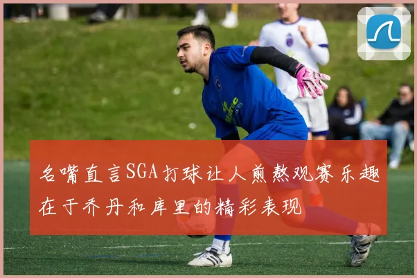 名嘴直言SGA打球让人煎熬观赛乐趣在于乔丹和库里的精彩表现