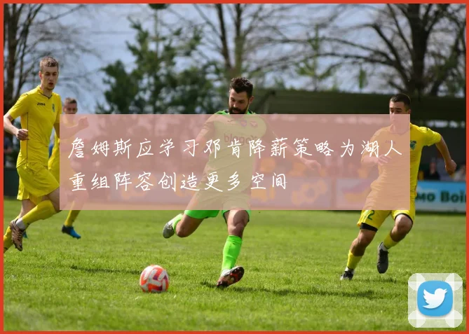 詹姆斯应学习邓肯降薪策略为湖人重组阵容创造更多空间