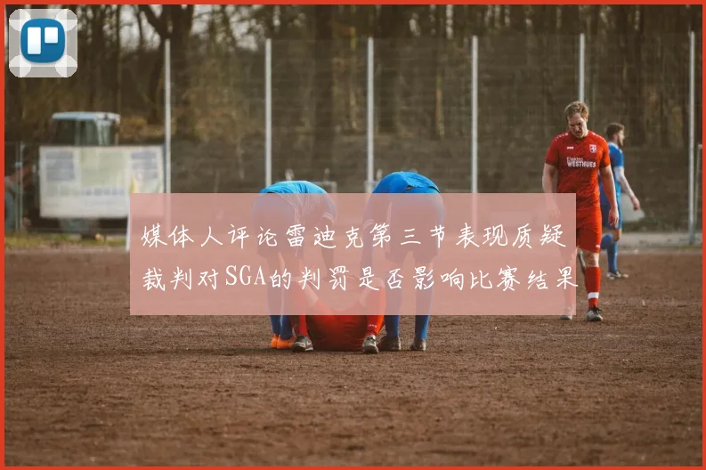 媒体人评论雷迪克第三节表现质疑裁判对SGA的判罚是否影响比赛结果