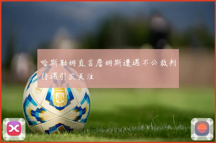 哈斯勒姆直言詹姆斯遭遇不公裁判待遇引发关注