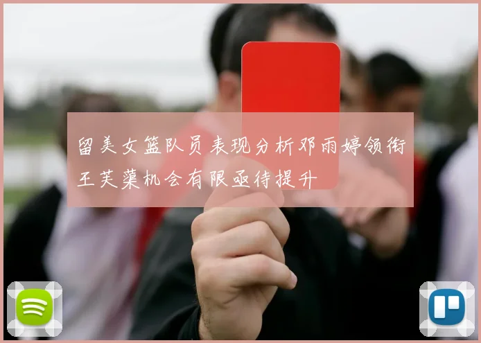 留美女篮队员表现分析邓雨婷领衔王芙蕖机会有限亟待提升