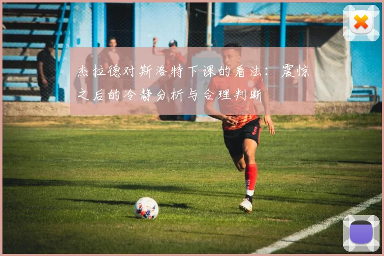 杰拉德对斯洛特下课的看法：震惊之后的冷静分析与合理判断