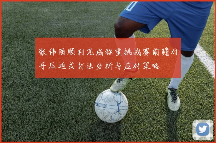 张伟丽顺利完成称重挑战赛前瞻对手压迫式打法分析与应对策略