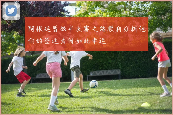 阿根廷晋级半决赛之路顺利分析他们的签运为何如此幸运