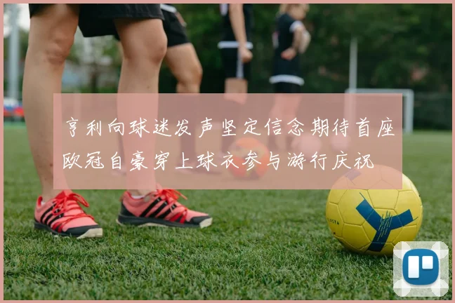 亨利向球迷发声坚定信念期待首座欧冠自豪穿上球衣参与游行庆祝