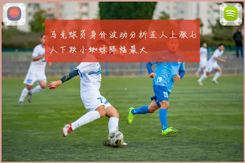 马竞球员身价波动分析五人上涨七人下跌小蜘蛛降幅最大