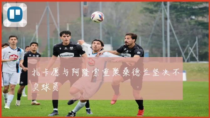 扎卡愿与阿隆索重聚桑德兰坚决不卖球员