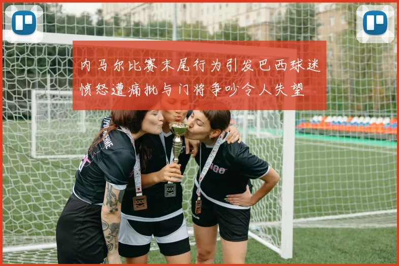内马尔比赛末尾行为引发巴西球迷愤怒遭痛批与门将争吵令人失望