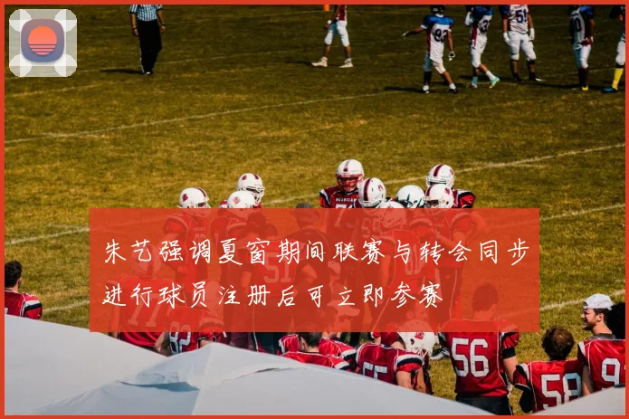 朱艺强调夏窗期间联赛与转会同步进行球员注册后可立即参赛