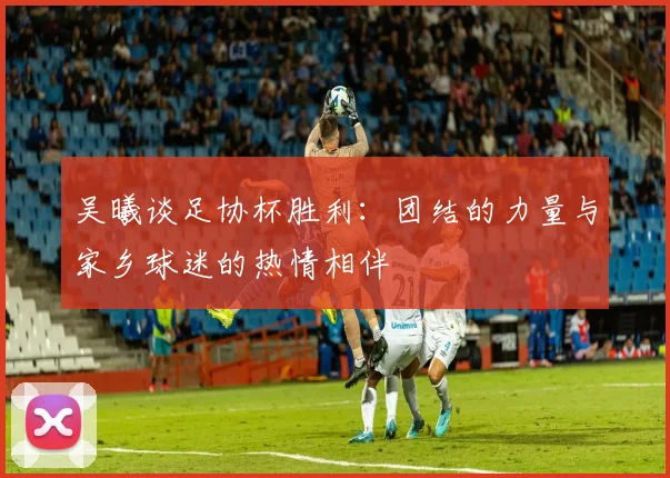 吴曦谈足协杯胜利：团结的力量与家乡球迷的热情相伴