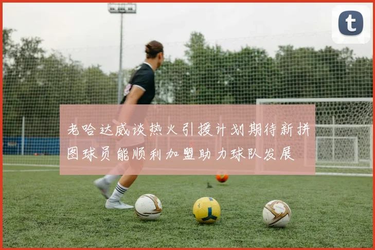 老哈达威谈热火引援计划期待新拼图球员能顺利加盟助力球队发展
