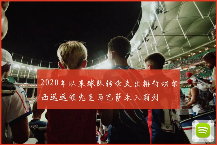2020年以来球队转会支出排行切尔西遥遥领先皇马巴萨未入前列
