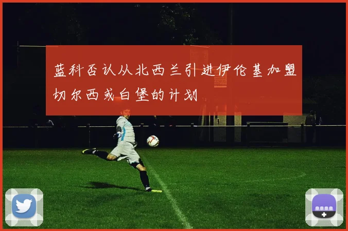 蓝科否认从北西兰引进伊伦基加盟切尔西或白堡的计划